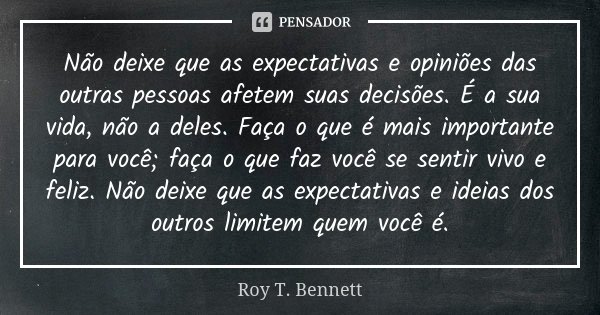 Não deixe que as expectativas e opiniões das outras pessoas afetem suas decisões. É a sua vida, não a deles. Faça o que é mais importante para você; faça o que ... Frase de Roy T. Bennett.