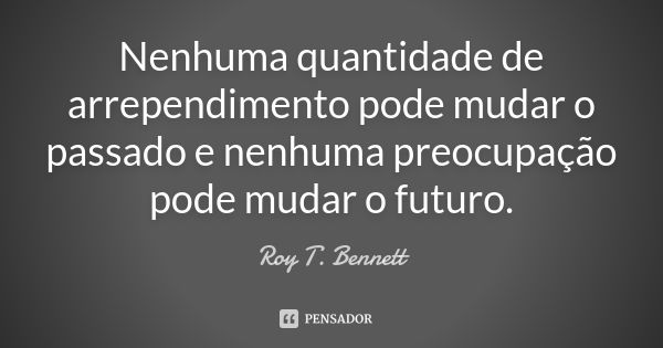 Nenhuma quantidade de arrependimento pode mudar o passado e nenhuma preocupação pode mudar o futuro.... Frase de Roy T. Bennett.