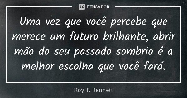 Uma vez que você percebe que merece um futuro brilhante, abrir mão do seu passado sombrio é a melhor escolha que você fará.... Frase de Roy T. Bennett.