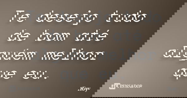 Te desejo tudo de bom até alguém melhor que eu.... Frase de Roy.