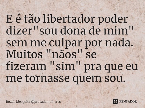 ⁠E é tão libertador poder dizer "sou dona de mim" sem me culpar por nada. Muitos "nãos" se fizeram "sim" pra que eu me tornasse qu... Frase de Rozeli Mesquita prosademulheres.