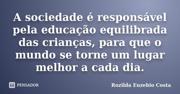 A sociedade é responsável pela educação equilibrada das crianças, para que o mundo se torne um lugar melhor a cada dia.... Frase de Rozilda Euzebio Costa.