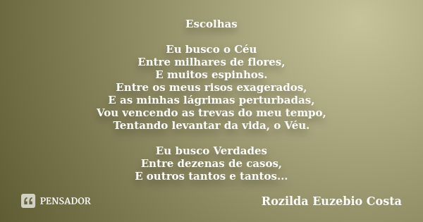 Escolhas Eu busco o Céu Entre milhares de flores, E muitos espinhos. Entre os meus risos exagerados, E as minhas lágrimas perturbadas, Vou vencendo as trevas do... Frase de Rozilda Euzebio Costa.