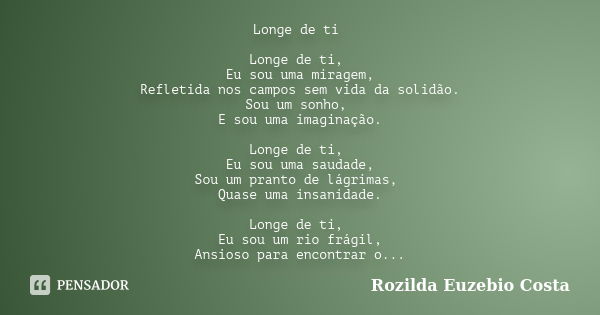 Longe de ti Longe de ti, Eu sou uma miragem, Refletida nos campos sem vida da solidão. Sou um sonho, E sou uma imaginação. Longe de ti, Eu sou uma saudade, Sou ... Frase de rozilda euzebio costa.