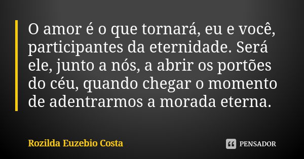 O amor é o que tornará, eu e você, participantes da eternidade. Será ele, junto a nós, a abrir os portões do céu, quando chegar o momento de adentrarmos a morad... Frase de Rozilda Euzebio Costa.