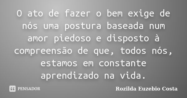 O ato de fazer o bem exige de nós uma postura baseada num amor piedoso e disposto à compreensão de que, todos nós, estamos em constante aprendizado na vida.... Frase de rozilda euzebio costa.