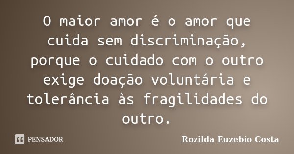 O maior amor é o amor que cuida sem discriminação, porque o cuidado com o outro exige doação voluntária e tolerância às fragilidades do outro.... Frase de Rozilda Euzebio Costa.