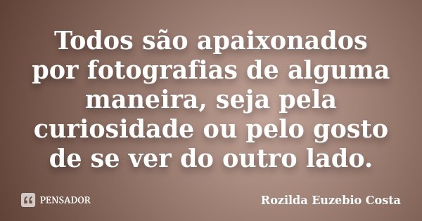 Todos são apaixonados por fotografias de alguma maneira, seja pela curiosidade ou pelo gosto de se ver do outro lado.... Frase de Rozilda Euzebio Costa.