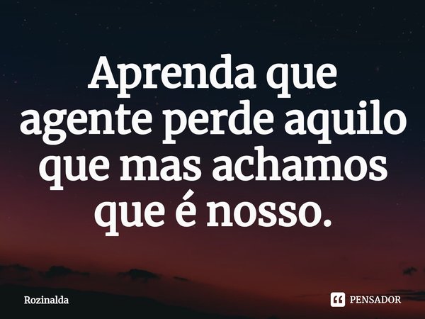 ⁠Aprenda que agente perde aquilo que mas achamos que é nosso.... Frase de Rozinalda.
