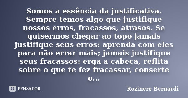 Somos a essência da justificativa. Sempre temos algo que justifique nossos erros, fracassos, atrasos. Se quisermos chegar ao topo jamais justifique seus erros: ... Frase de Rozinere Bernardi.