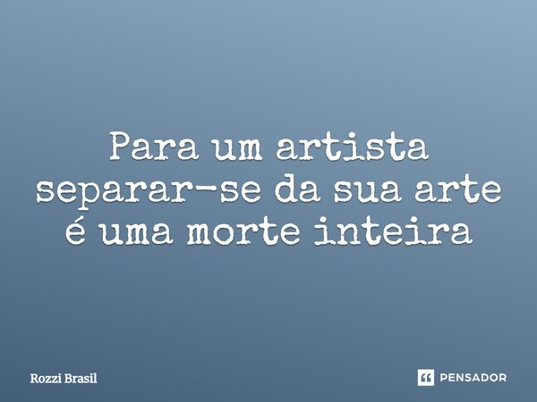 ⁠Para um artista separar-se da sua arte é uma morte inteira... Frase de Rozzi Brasil.