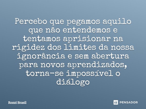 ⁠Percebo que pegamos aquilo que não entendemos e tentamos aprisionar na rigidez dos limites da nossa ignorância e sem abertura para novos aprendizados, torna-se... Frase de Rozzi Brasil.