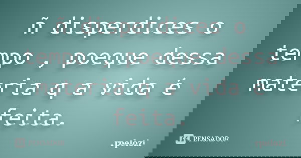 ñ disperdices o tempo , poeque dessa materia q a vida é feita.... Frase de rpelozi.