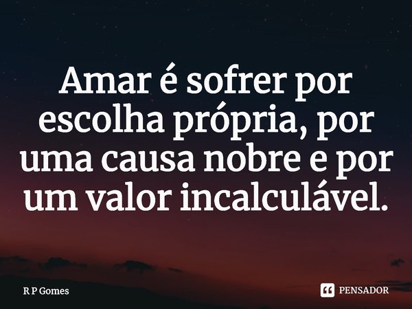 Amar é sofrer por escolha própria, por uma causa nobre e por um valor incalculável.⁠... Frase de R P Gomes.