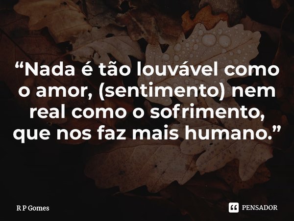 ⁠“Nada é tão louvável como o amor, (sentimento) nem real como o sofrimento, que nos faz mais humano.”... Frase de R P Gomes.