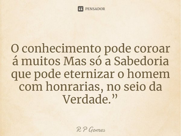 ⁠O conhecimento pode coroar á muitos Mas só a Sabedoria que pode eternizar o homem com honrarias, no seio da Verdade.”... Frase de R P Gomes.
