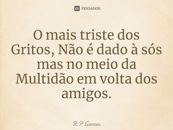 ⁠O mais triste dos Gritos, Não é dado à sós mas no meio da Multidão em volta dos amigos.... Frase de R P Gomes.