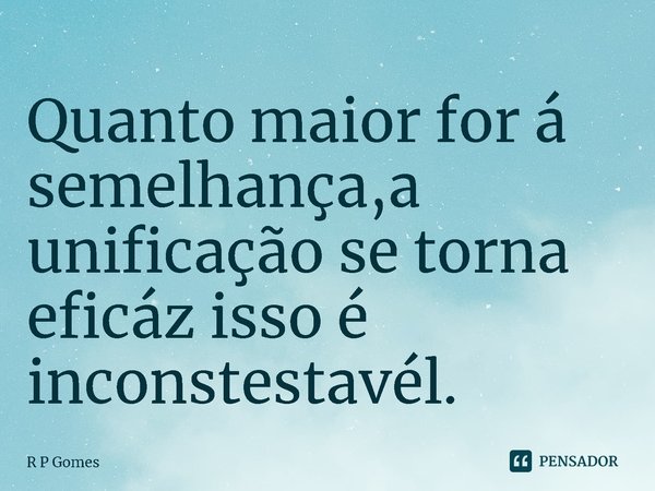 ⁠Quanto maior for á semelhança, a unificação se torna eficaz isso é incontestável.... Frase de R P Gomes.