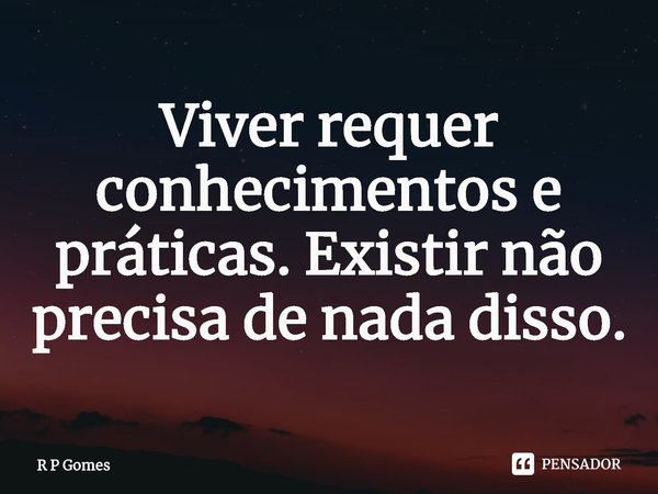 ⁠Viver requer conhecimentos e práticas. Existir não precisa de nada disso.... Frase de R P Gomes.