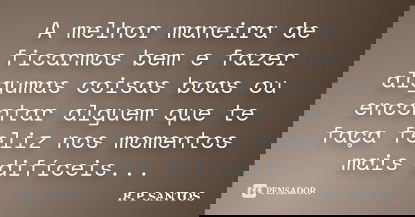 A melhor maneira de ficarmos bem e fazer algumas coisas boas ou encontar alguem que te faça feliz nos momentos mais difíceis...... Frase de r.p.santos.