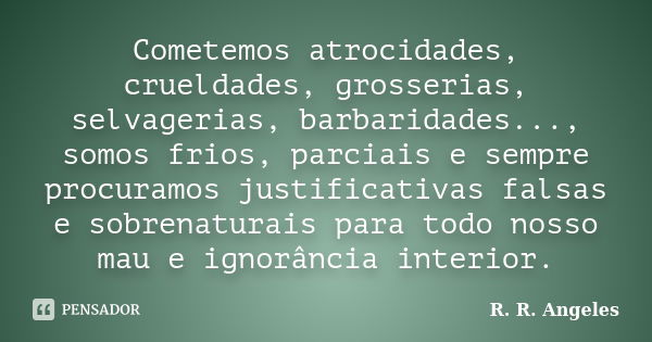 Cometemos atrocidades, crueldades, grosserias, selvagerias, barbaridades..., somos frios, parciais e sempre procuramos justificativas falsas e sobrenaturais par... Frase de R. R. Angeles.