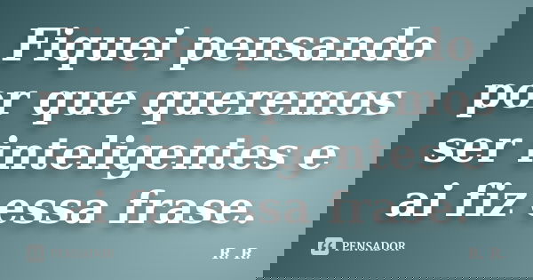 Fiquei pensando por que queremos ser inteligentes e ai fiz essa frase.... Frase de R. R..