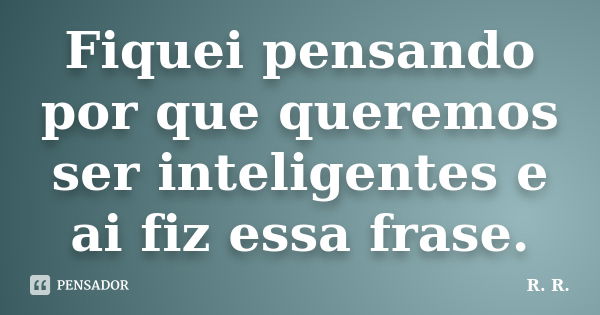 Fiquei pensando por que queremos ser inteligentes e ai fiz essa frase.... Frase de R. R..