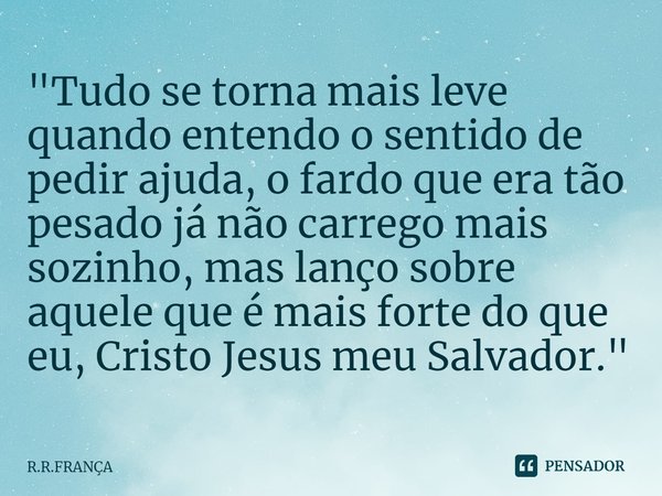 ⁠"Tudo se torna mais leve quando entendo o sentido de pedir ajuda, o fardo que era tão pesado já não carrego mais sozinho, mas lanço sobre aquele que é mai... Frase de R.R.FRANÇA.