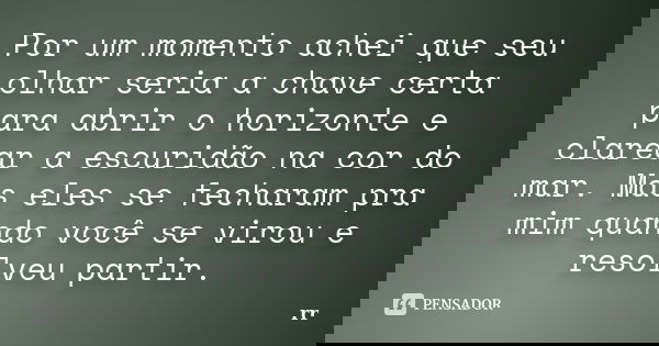 Por um momento achei que seu olhar seria a chave certa para abrir o horizonte e clarear a escuridão na cor do mar. Mas eles se fecharam pra mim quando você se v... Frase de RR.