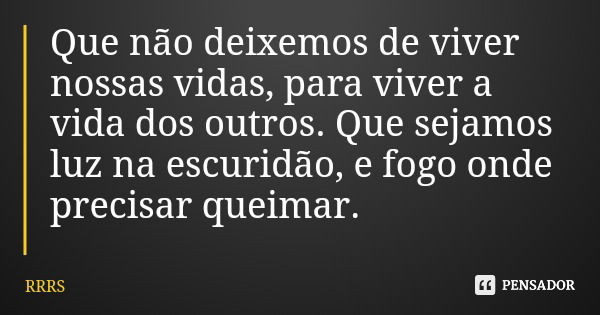 Que não deixemos de viver nossas vidas, para viver a vida dos outros. Que sejamos luz na escuridão, e fogo onde precisar queimar.... Frase de RRRS.