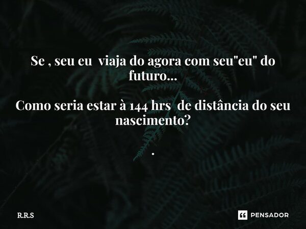 Se , seu eu viaja do agora com seu "eu" do futuro... Como seria estar à 144 hrs de distância do seu nascimento? .... Frase de R.R.S.