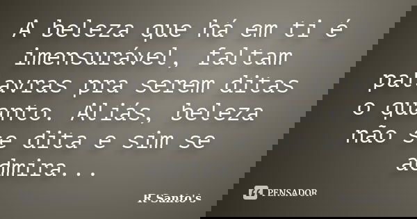 A beleza que há em ti é imensurável, faltam palavras pra serem ditas o quanto. Aliás, beleza não se dita e sim se admira...... Frase de R Santo's.