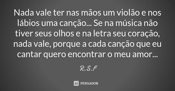Nada vale ter nas mãos um violão e nos lábios uma canção... Se na música não tiver seus olhos e na letra seu coração, nada vale, porque a cada canção que eu can... Frase de R.S.F.