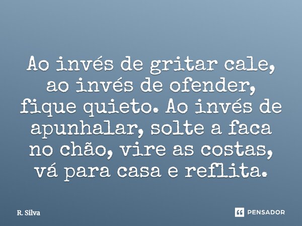 ⁠Ao invés de gritar cale, ao invés de ofender, fique quieto.Ao invés de apunhalar, solte a faca no chão, vire as costas, vá para casa e reflita.... Frase de R. Silva.