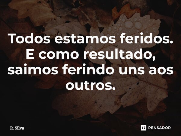 ⁠Todos estamos feridos. E como resultado, saímos ferindo uns aos outros.... Frase de R. Silva.