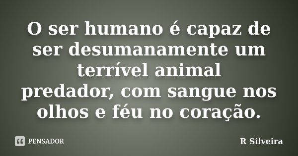 O ser humano é capaz de ser desumanamente um terrível animal predador, com sangue nos olhos e féu no coração.... Frase de R Silveira.