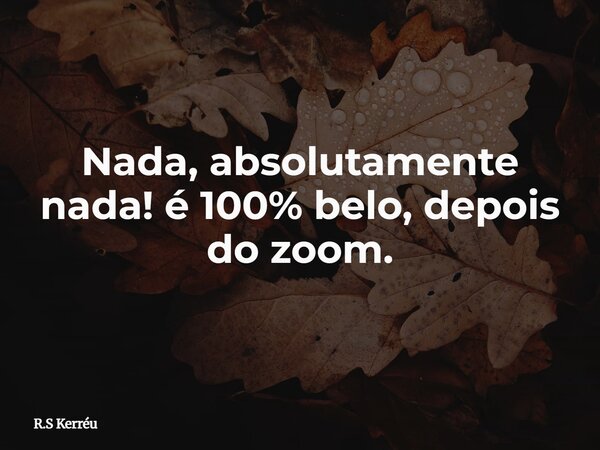 Nada, absolutamente nada! é 100% belo, depois do zoom.... Frase de R.S Kerréu.