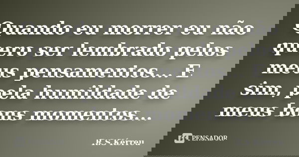 Quando eu morrer eu não quero ser lembrado pelos meus pensamentos... E sim, pela humildade de meus bons momentos...... Frase de R.S Kérreu.