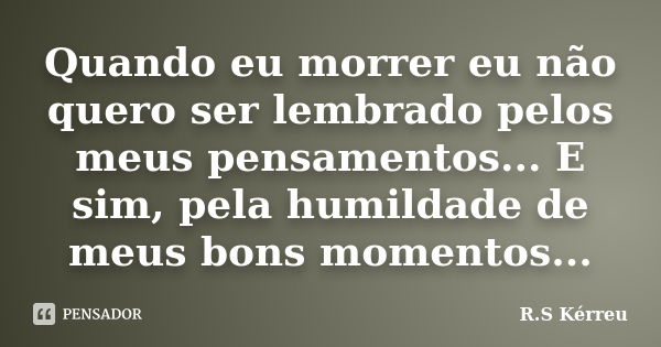 Quando eu morrer eu não quero ser lembrado pelos meus pensamentos... E sim, pela humildade de meus bons momentos...... Frase de R.S Kérreu.