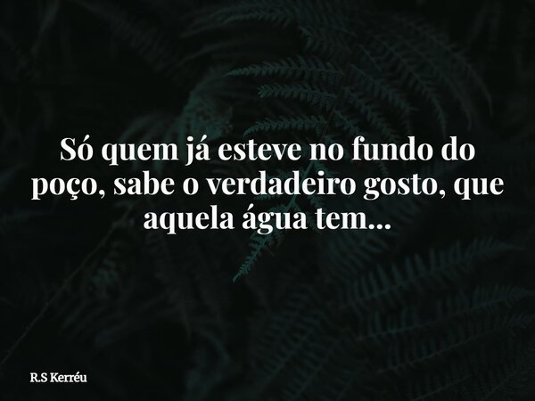 Só quem já esteve no fundo do poço, sabe o verdadeiro gosto, que aquela água tem...... Frase de R.S Kerréu.