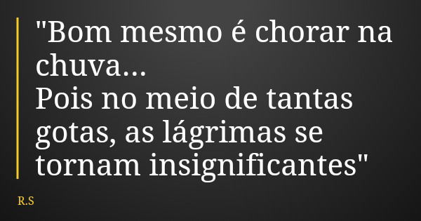 "Bom mesmo é chorar na chuva... Pois no meio de tantas gotas, as lágrimas se tornam insignificantes"... Frase de R.S.