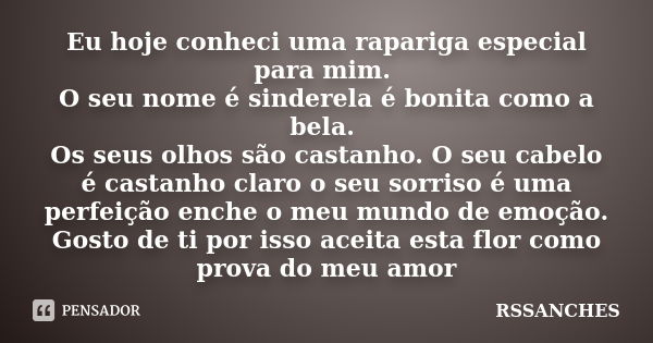 Eu hoje conheci uma rapariga especial para mim. O seu nome é sinderela é bonita como a bela. Os seus olhos são castanho. O seu cabelo é castanho claro o seu sor... Frase de Rssanches.