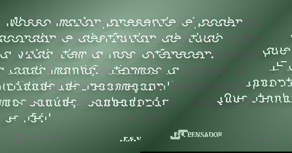 Nosso maior presente é poder acordar e desfrutar de tudo que a vida tem a nos oferecer. E a cada manhã, termos a oportunidade de recomeçar! Que tenhamos saúde, ... Frase de r.s.v.