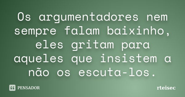 Os argumentadores nem sempre falam baixinho, eles gritam para aqueles que insistem a não os escuta-los.... Frase de rteisec.