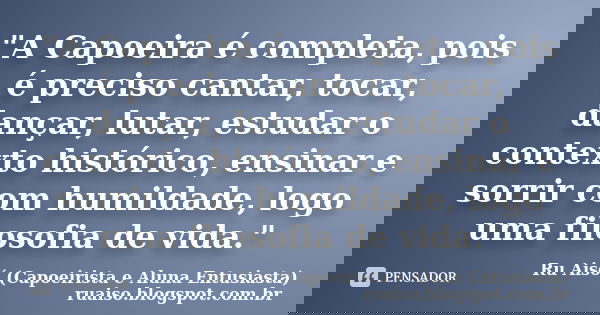 "A Capoeira é completa, pois é preciso cantar, tocar, dançar, lutar, estudar o contexto histórico, ensinar e sorrir com humildade, logo uma filosofia de vi... Frase de Ru Aisó (Capoeirista e Aluna Entusiasta) ruaiso.blogspot.com.br.