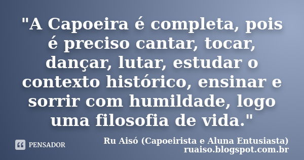 "A Capoeira é completa, pois é preciso cantar, tocar, dançar, lutar, estudar o contexto histórico, ensinar e sorrir com humildade, logo uma filosofia de vi... Frase de Ru Aisó (Capoeirista e Aluna Entusiasta) ruaiso.blogspot.com.br.