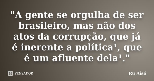 "A gente se orgulha de ser brasileiro, mas não dos atos da corrupção, que já é inerente a política¹, que é um afluente dela¹."... Frase de Ru Aisó.