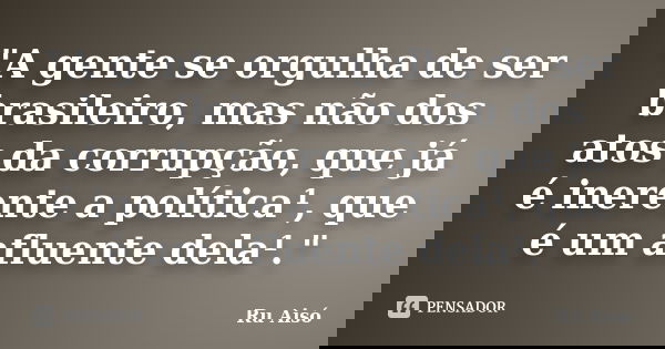 "A gente se orgulha de ser brasileiro, mas não dos atos da corrupção, que já é inerente a política¹, que é um afluente dela¹."... Frase de Ru Aisó.