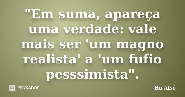 "Em suma, apareça uma verdade: vale mais ser 'um magno realista' a 'um fufio pesssimista".... Frase de Ru Aisó.