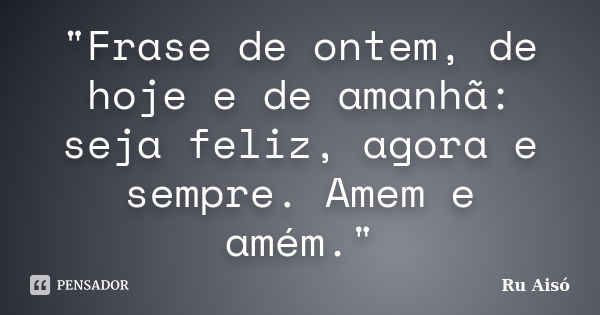 "Frase de ontem, de hoje e de amanhã: seja feliz, agora e sempre. Amem e amém."... Frase de Ru Aisó.